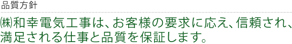 品質方針 ㈱和幸電気工事は、お客様の要求に応え、信頼され、満足される仕事と品質を保証します。